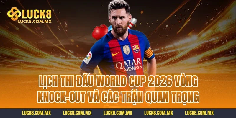 Lịch thi đấu World Cup 2026 vòng knock-out và các trận quan trọng